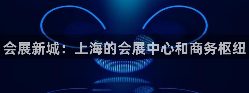 果博注册客服电话号码查询：会展新城：上海的会展中心和商务枢纽