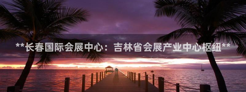 果博手机下载网址：**长春国际会展中心：吉林省会展产业中心枢纽**